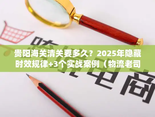 贵阳海关清关要多久？2025年隐藏时效规律+3个实战案例（物流老司机私藏）