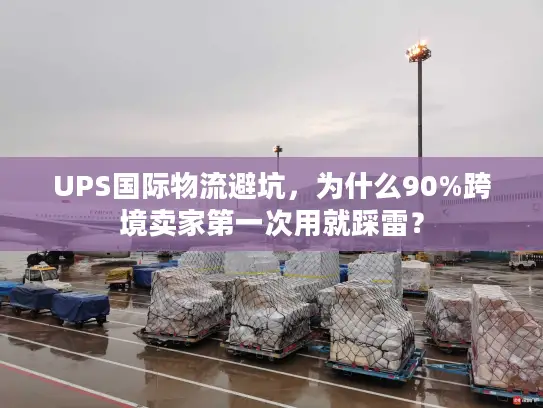 UPS国际物流避坑，为什么90%跨境卖家第一次用就踩雷？