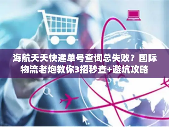 海航天天快递单号查询总失败？国际物流老炮教你3招秒查+避坑攻略
