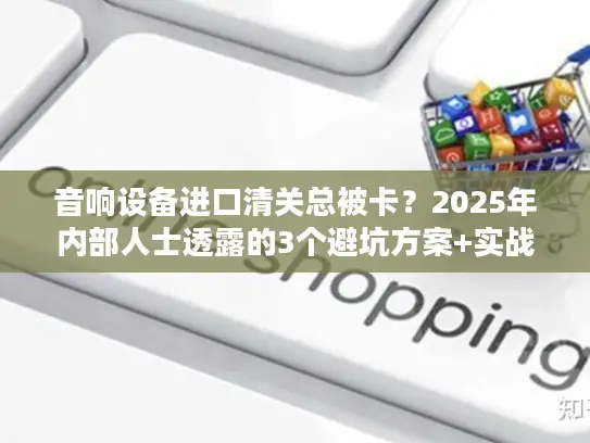 音响设备进口清关总被卡？2025年内部人士透露的3个避坑方案+实战案例