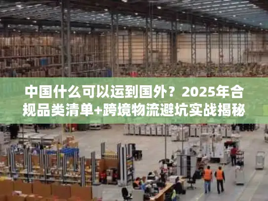 中国什么可以运到国外？2025年合规品类清单+跨境物流避坑实战揭秘