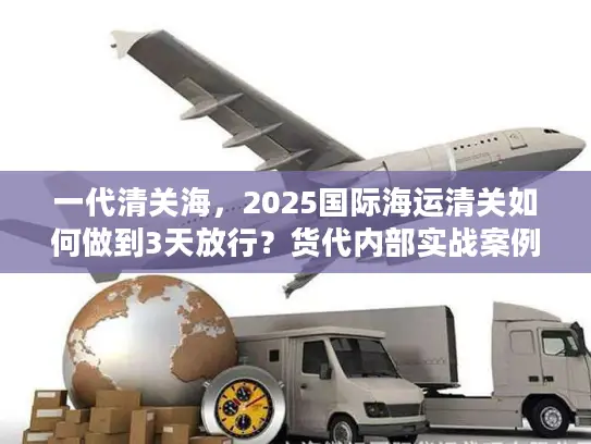 一代清关海，2025国际海运清关如何做到3天放行？货代内部实战案例揭秘