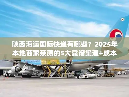 陕西海运国际快递有哪些？2025年本地商家亲测的5大靠谱渠道+成本优化技巧