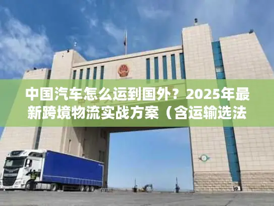 中国汽车怎么运到国外？2025年最新跨境物流实战方案（含运输选法+清关避坑）