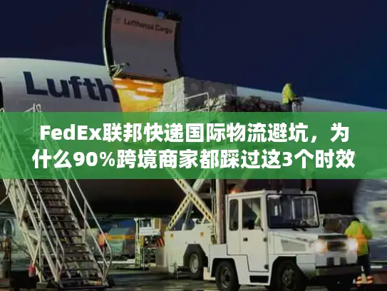 FedEx联邦快递国际物流避坑，为什么90%跨境商家都踩过这3个时效雷？