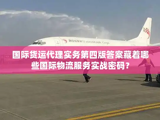 国际货运代理实务第四版答案藏着哪些国际物流服务实战密码？