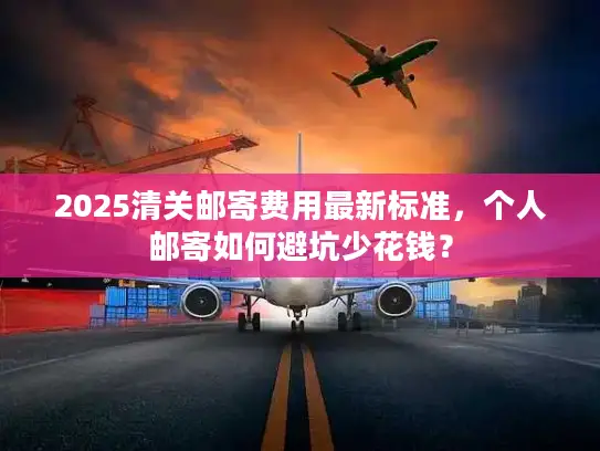 2025清关邮寄费用最新标准，个人邮寄如何避坑少花钱？