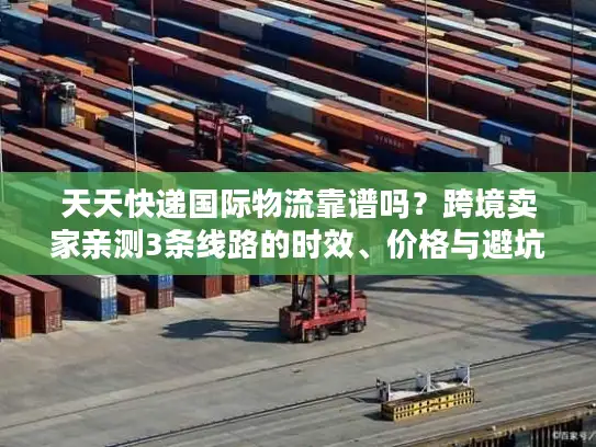 天天快递国际物流靠谱吗？跨境卖家亲测3条线路的时效、价格与避坑指南