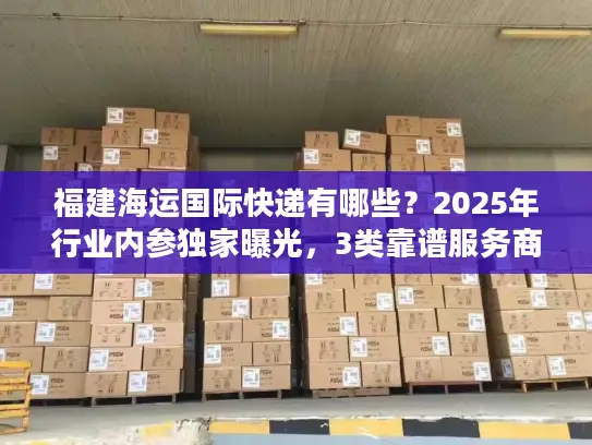 福建海运国际快递有哪些？2025年行业内参独家曝光，3类靠谱服务商+实战避坑技巧