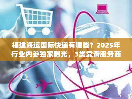 福建海运国际快递有哪些？2025年行业内参独家曝光，3类靠谱服务商+实战避坑技巧