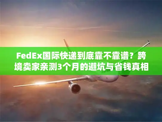 FedEx国际快递到底靠不靠谱？跨境卖家亲测3个月的避坑与省钱真相