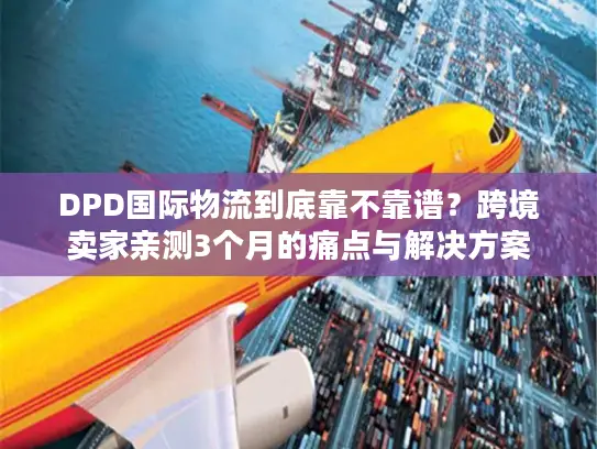 DPD国际物流到底靠不靠谱？跨境卖家亲测3个月的痛点与解决方案