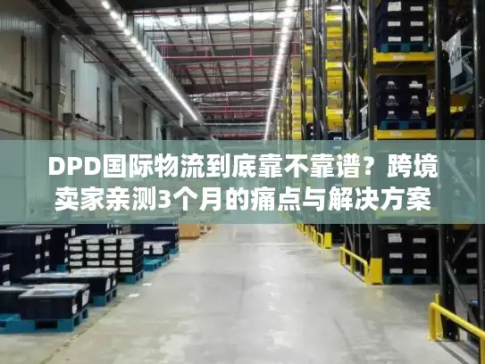 DPD国际物流到底靠不靠谱？跨境卖家亲测3个月的痛点与解决方案