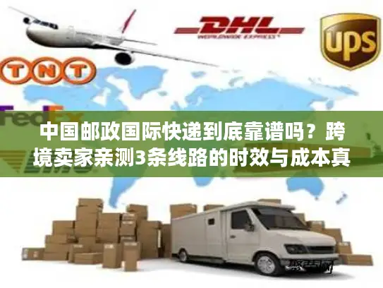 中国邮政国际快递到底靠谱吗？跨境卖家亲测3条线路的时效与成本真相