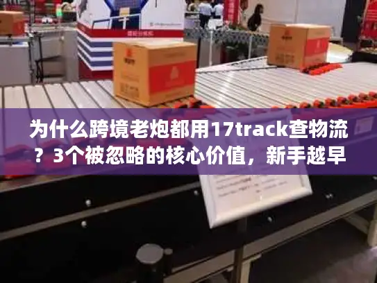 为什么跨境老炮都用17track查物流？3个被忽略的核心价值，新手越早知道越好