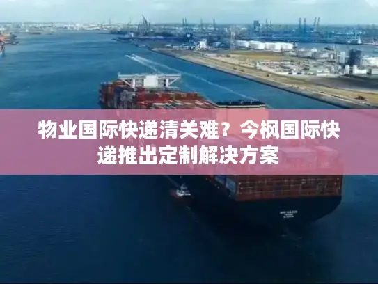 物业国际快递清关难？今枫国际快递推出定制解决方案