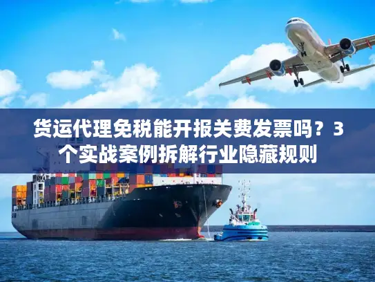 货运代理免税能开报关费发票吗？3个实战案例拆解行业隐藏规则