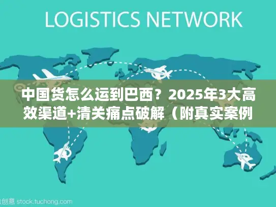 中国货怎么运到巴西？2025年3大高效渠道+清关痛点破解（附真实案例）