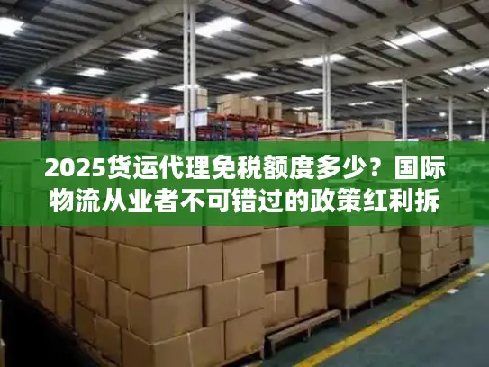 2025货运代理免税额度多少？国际物流从业者不可错过的政策红利拆解