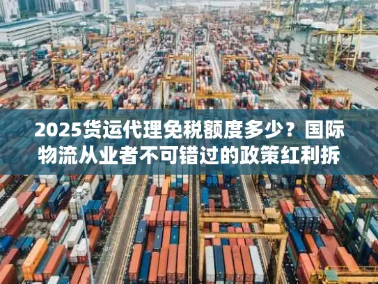 2025货运代理免税额度多少？国际物流从业者不可错过的政策红利拆解