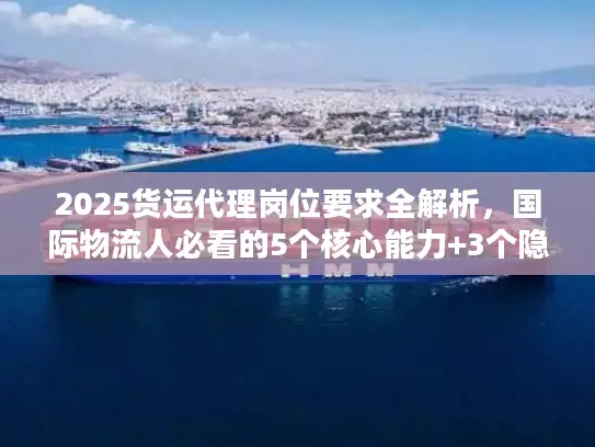 2025货运代理岗位要求全解析，国际物流人必看的5个核心能力+3个隐藏门槛？