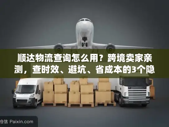 顺达物流查询怎么用？跨境卖家亲测，查时效、避坑、省成本的3个隐藏技巧