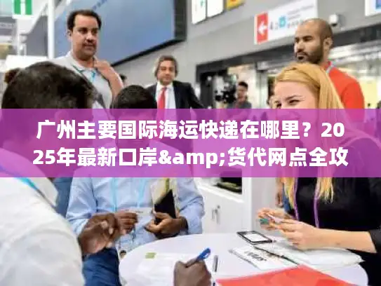 广州主要国际海运快递在哪里？2025年最新口岸&货代网点全攻略