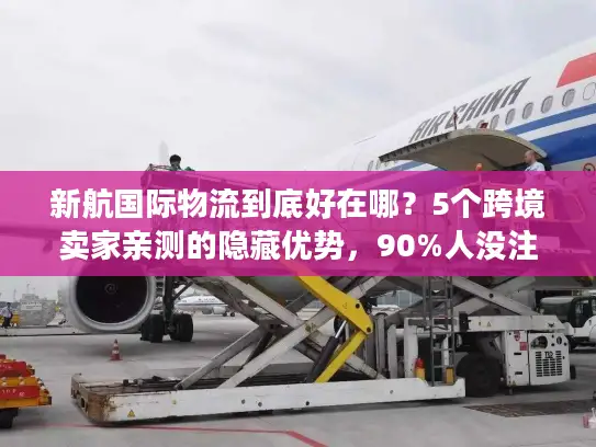 新航国际物流到底好在哪？5个跨境卖家亲测的隐藏优势，90%人没注意