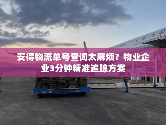 安得物流单号查询太麻烦？物业企业3分钟精准追踪方案