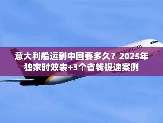 意大利船运到中国要多久？2025年独家时效表+3个省钱提速案例