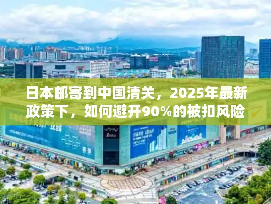 日本邮寄到中国清关，2025年最新政策下，如何避开90%的被扣风险？