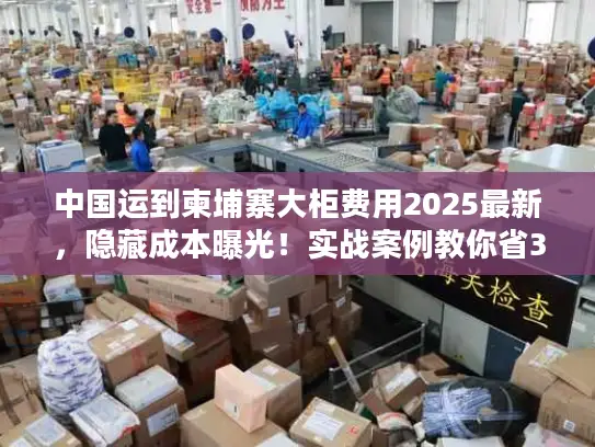 中国运到柬埔寨大柜费用2025最新，隐藏成本曝光！实战案例教你省30%运费