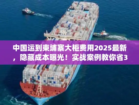 中国运到柬埔寨大柜费用2025最新，隐藏成本曝光！实战案例教你省30%运费