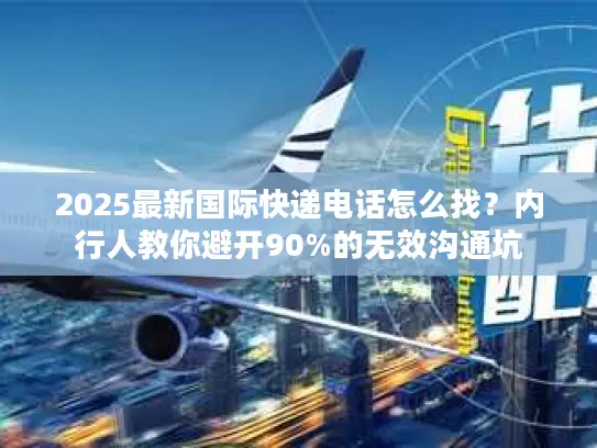 2025最新国际快递电话怎么找？内行人教你避开90%的无效沟通坑
