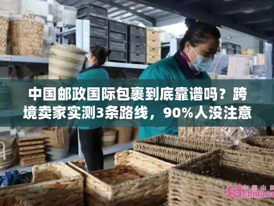 中国邮政国际包裹到底靠谱吗？跨境卖家实测3条路线，90%人没注意的隐藏规则曝光