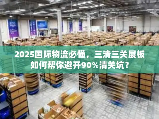 2025国际物流必懂，三清三关展板如何帮你避开90%清关坑？