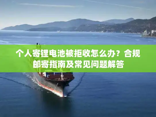 个人寄锂电池被拒收怎么办？合规邮寄指南及常见问题解答