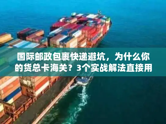 国际邮政包裹快递避坑，为什么你的货总卡海关？3个实战解法直接用