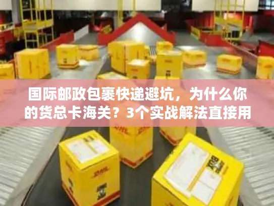 国际邮政包裹快递避坑，为什么你的货总卡海关？3个实战解法直接用