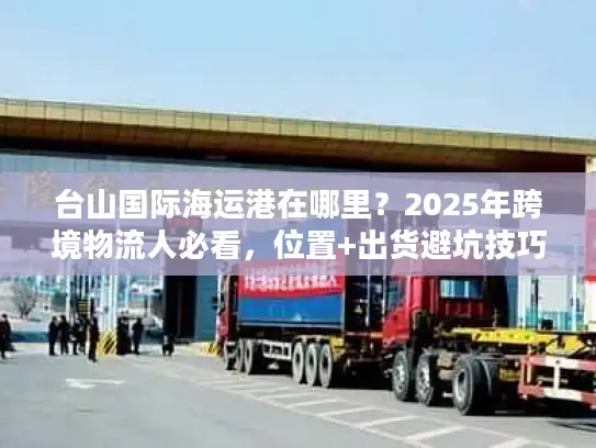台山国际海运港在哪里？2025年跨境物流人必看，位置+出货避坑技巧