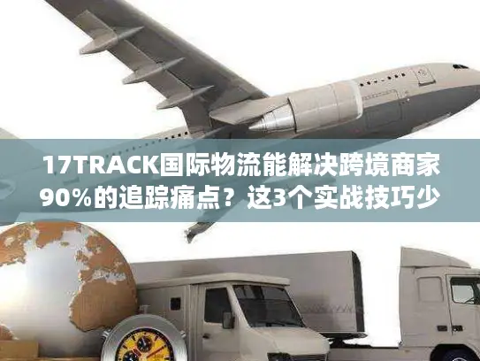 17TRACK国际物流能解决跨境商家90%的追踪痛点？这3个实战技巧少有人知