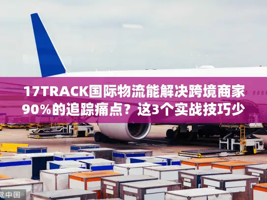 17TRACK国际物流能解决跨境商家90%的追踪痛点？这3个实战技巧少有人知