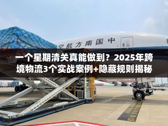 一个星期清关真能做到？2025年跨境物流3个实战案例+隐藏规则揭秘