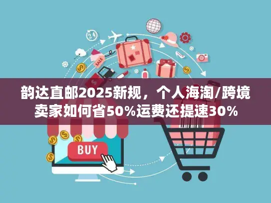 韵达直邮2025新规，个人海淘/跨境卖家如何省50%运费还提速30%