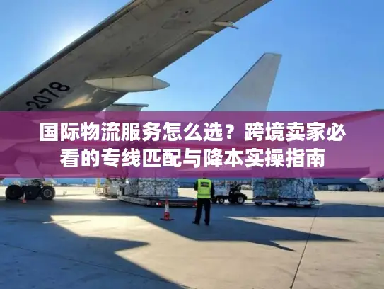 国际物流服务怎么选？跨境卖家必看的专线匹配与降本实操指南