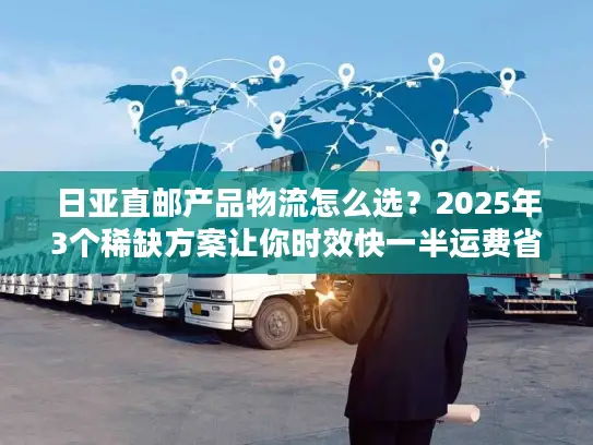 日亚直邮产品物流怎么选？2025年3个稀缺方案让你时效快一半运费省三成！