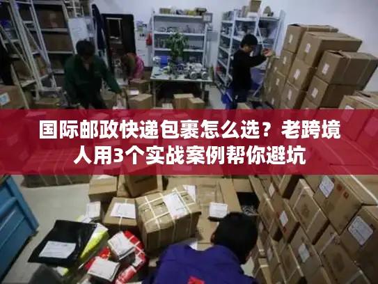 国际邮政快递包裹怎么选？老跨境人用3个实战案例帮你避坑