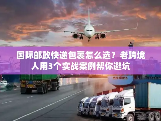 国际邮政快递包裹怎么选？老跨境人用3个实战案例帮你避坑