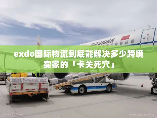 exdo国际物流到底能解决多少跨境卖家的「卡关死穴」