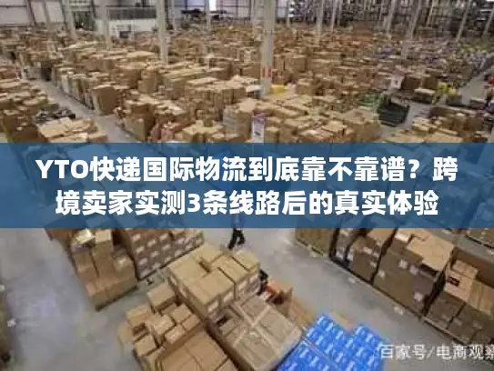 YTO快递国际物流到底靠不靠谱？跨境卖家实测3条线路后的真实体验